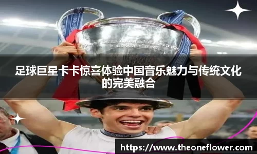 足球巨星卡卡惊喜体验中国音乐魅力与传统文化的完美融合